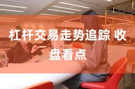 杠杆交易走势追踪 收盘看点