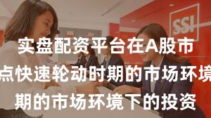 实盘配资平台在A股市场面对热点快速轮动时期的市场环境下的投资