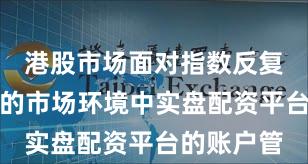 港股市场面对指数反复拉锯阶段的市场环境中实盘配资平台的账户管