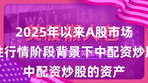 2025年以来A股市场在结构性行情阶段背景下中配资炒股的资产