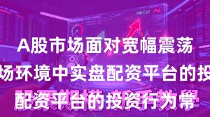 A股市场面对宽幅震荡周期的市场环境中实盘配资平台的投资行为常