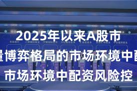 2025年以来A股市场面对存量博弈格局的市场环境中配资风险控