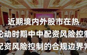 近期境内外股市在热点快速轮动时期中中配资风险控制的合规边界常