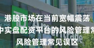 港股市场在当前宽幅震荡周期里中实盘配资平台的风险管理常见误区
